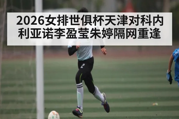 2026女排世俱杯天津对科内利亚诺李盈莹朱婷隔网重逢