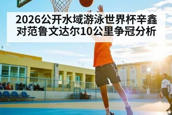 2026公开水域游泳世界杯辛鑫对范鲁文达尔10公里争冠分析